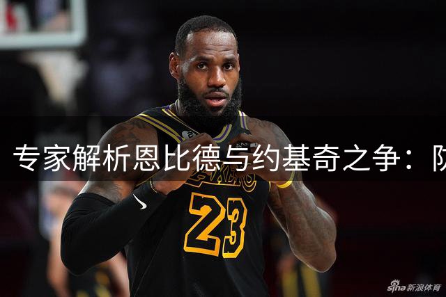 专家解析恩比德与约基奇之争：防守端优势明显